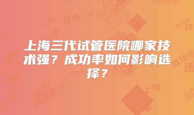上海三代试管医院哪家技术强？成功率如何影响选择？