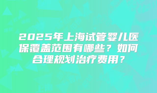 2025年上海试管婴儿医保覆盖范围有哪些?如何合理规划治疗费用?