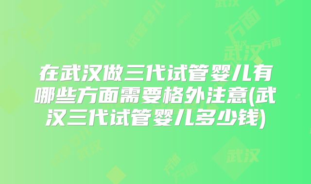 在武汉做三代试管婴儿有哪些方面需要格外注意(武汉三代试管婴儿多少钱)