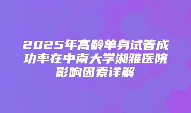 2025年高龄单身试管成功率在中南大学湘雅医院影响因素详解