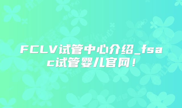 FCLV试管中心介绍_fsac试管婴儿官网！