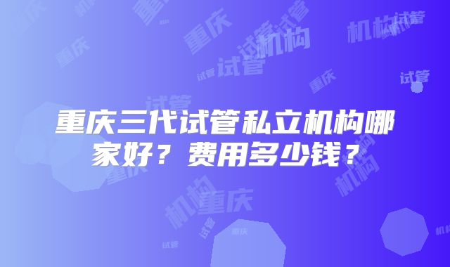 重庆三代试管私立机构哪家好？费用多少钱？