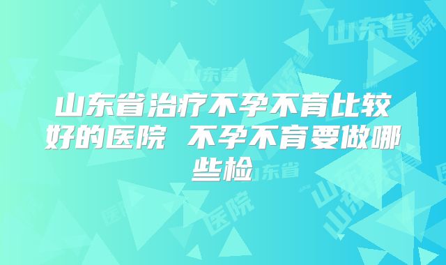 山东省治疗不孕不育比较好的医院 不孕不育要做哪些检
