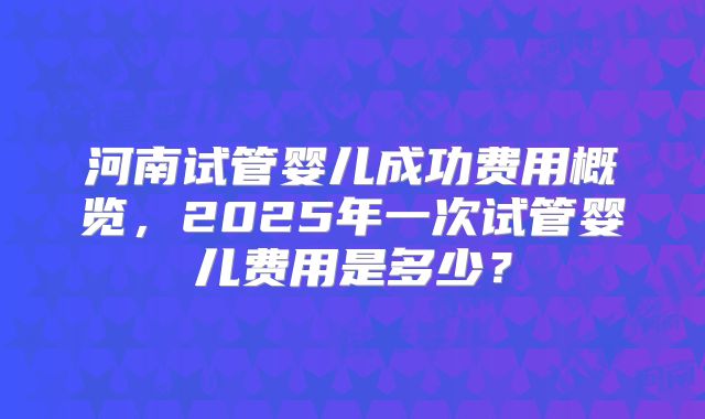 河南试管婴儿成功费用概览，2025年一次试管婴儿费用是多少？