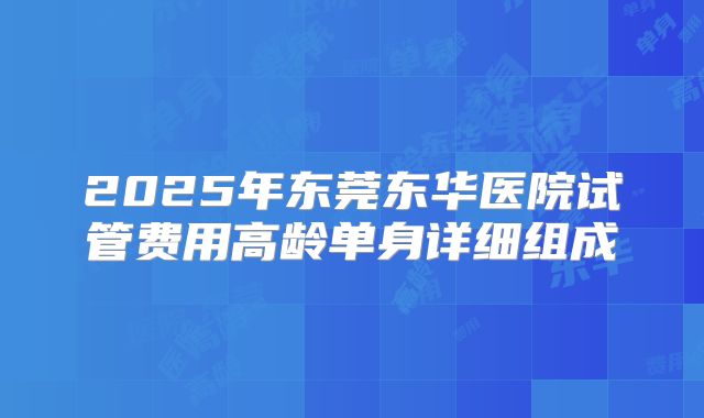 2025年东莞东华医院试管费用高龄单身详细组成
