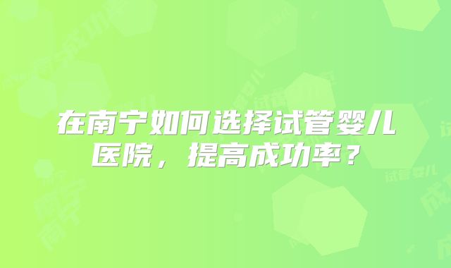 在南宁如何选择试管婴儿医院，提高成功率？