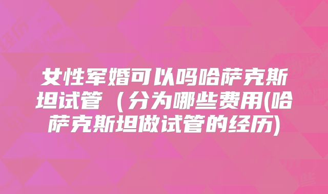 女性军婚可以吗哈萨克斯坦试管（分为哪些费用(哈萨克斯坦做试管的经历)