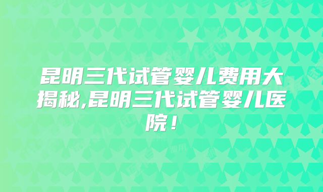 昆明三代试管婴儿费用大揭秘,昆明三代试管婴儿医院!
