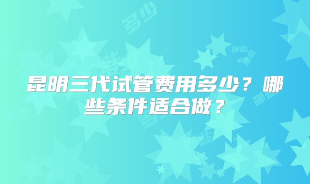 昆明三代试管费用多少？哪些条件适合做？