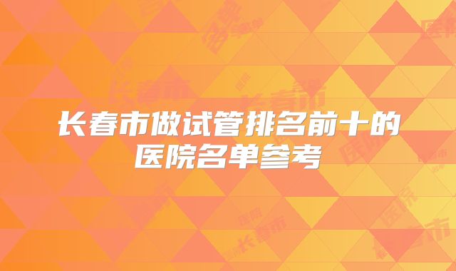 长春市做试管排名前十的医院名单参考