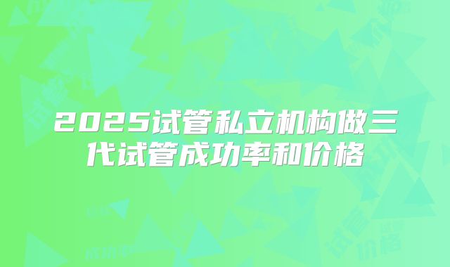2025试管私立机构做三代试管成功率和价格