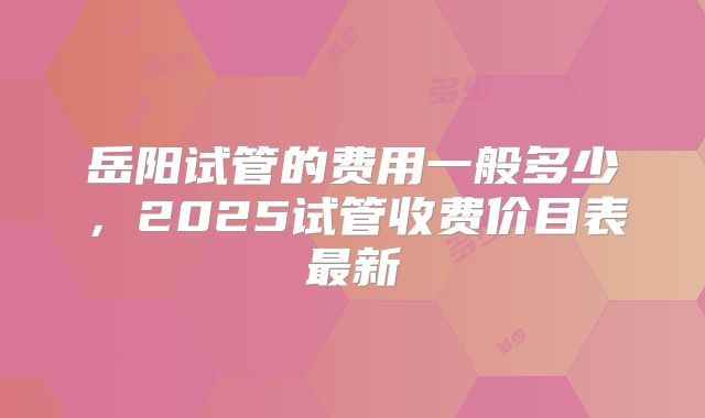 岳阳试管的费用一般多少，2025试管收费价目表最新