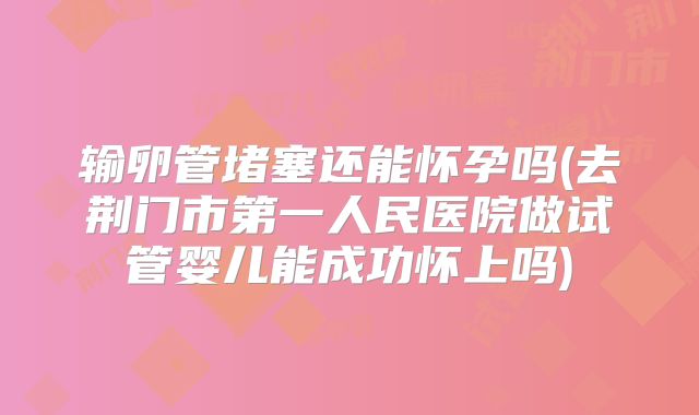 输卵管堵塞还能怀孕吗(去荆门市第一人民医院做试管婴儿能成功怀上吗)