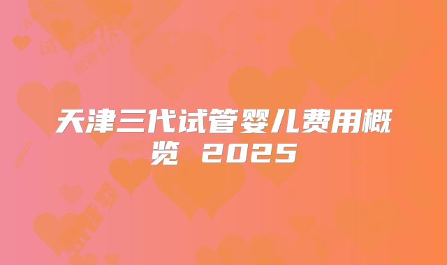 天津三代试管婴儿费用概览 2025