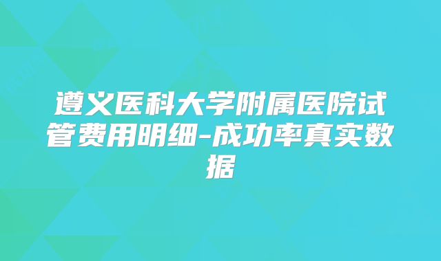 遵义医科大学附属医院试管费用明细-成功率真实数据