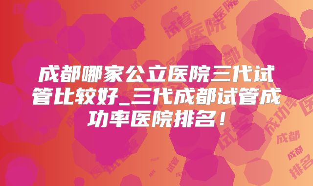 成都哪家公立医院三代试管比较好_三代成都试管成功率医院排名！