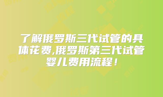 了解俄罗斯三代试管的具体花费,俄罗斯第三代试管婴儿费用流程!