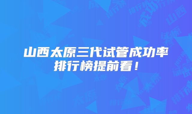 山西太原三代试管成功率排行榜提前看！