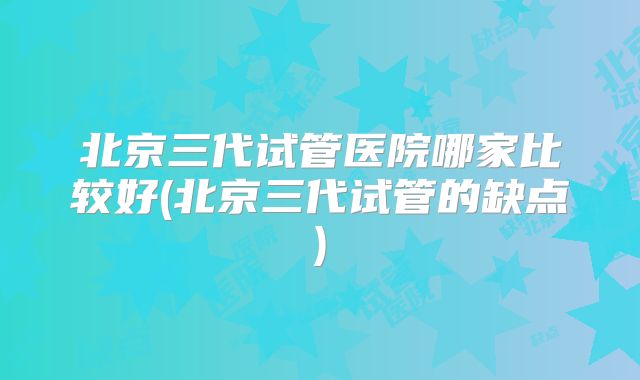 北京三代试管医院哪家比较好(北京三代试管的缺点)