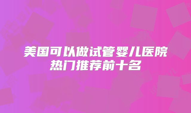 美国可以做试管婴儿医院热门推荐前十名
