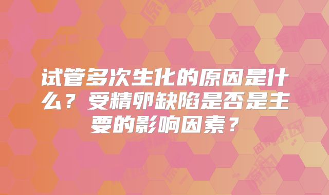 试管多次生化的原因是什么?受精卵缺陷是否是主要的影响因素?
