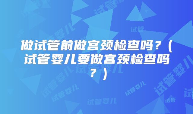 做试管前做宫颈检查吗？(试管婴儿要做宫颈检查吗？)