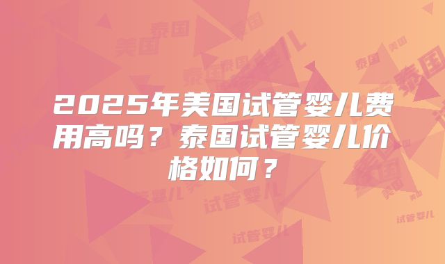 2025年美国试管婴儿费用高吗?泰国试管婴儿价格如何?