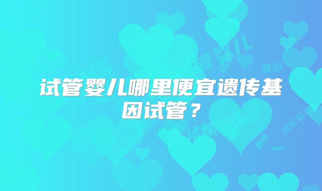 试管婴儿哪里便宜遗传基因试管？