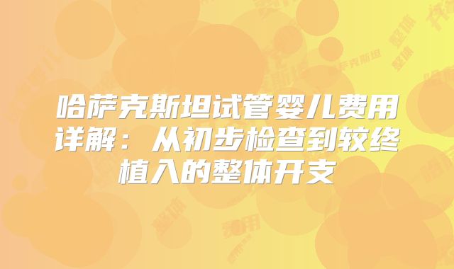 哈萨克斯坦试管婴儿费用详解：从初步检查到较终植入的整体开支
