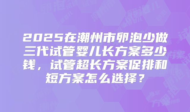 2025在潮州市卵泡少做三代试管婴儿长方案多少钱,试管超长方案促排和短方案怎么选择?