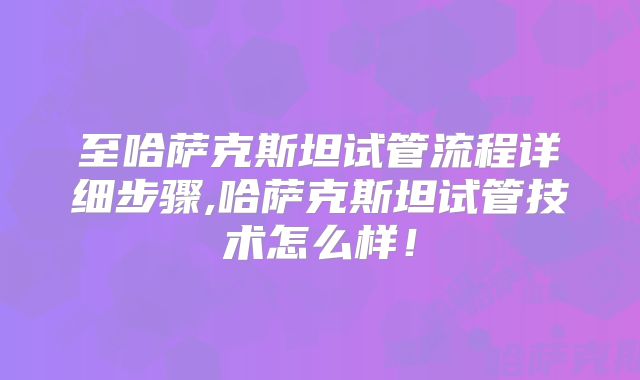 至哈萨克斯坦试管流程详细步骤,哈萨克斯坦试管技术怎么样！