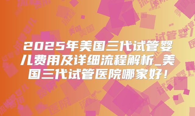 2025年美国三代试管婴儿费用及详细流程解析_美国三代试管医院哪家好!