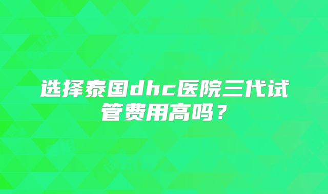 选择泰国dhc医院三代试管费用高吗？