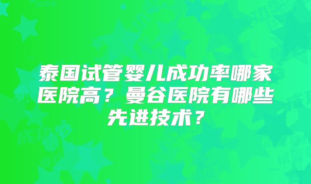 泰国试管婴儿成功率哪家医院高？曼谷医院有哪些先进技术？