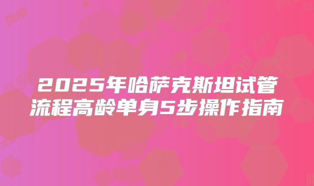 2025年哈萨克斯坦试管流程高龄单身5步操作指南