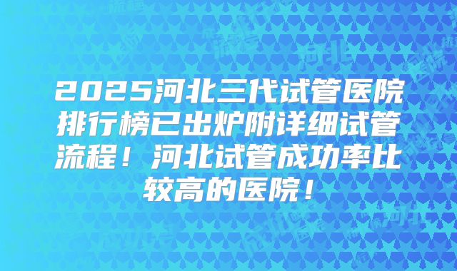 2025河北三代试管医院排行榜已出炉附详细试管流程！河北试管成功率比较高的医院！