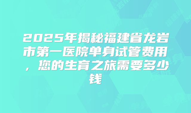 2025年揭秘福建省龙岩市第一医院单身试管费用，您的生育之旅需要多少钱