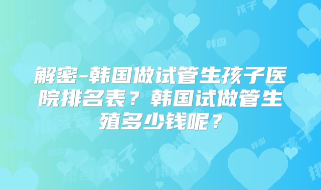解密-韩国做试管生孩子医院排名表？韩国试做管生殖多少钱呢？