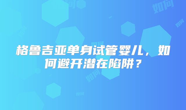 格鲁吉亚单身试管婴儿，如何避开潜在陷阱？