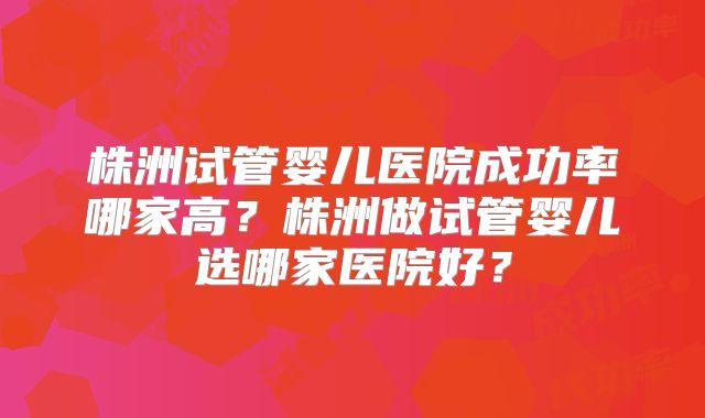 株洲试管婴儿医院成功率哪家高？株洲做试管婴儿选哪家医院好？