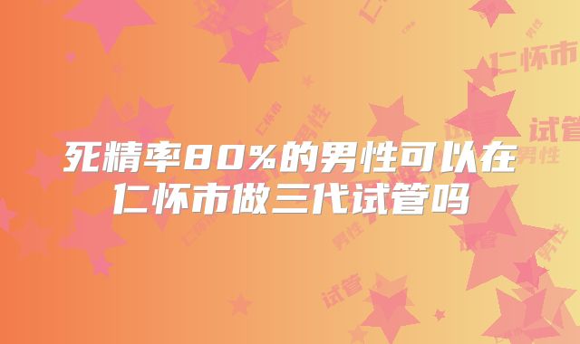 死精率80%的男性可以在仁怀市做三代试管吗