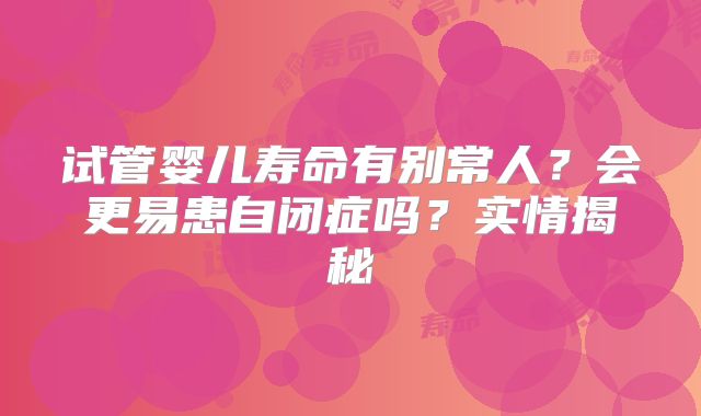 试管婴儿寿命有别常人?会更易患自闭症吗?实情揭秘