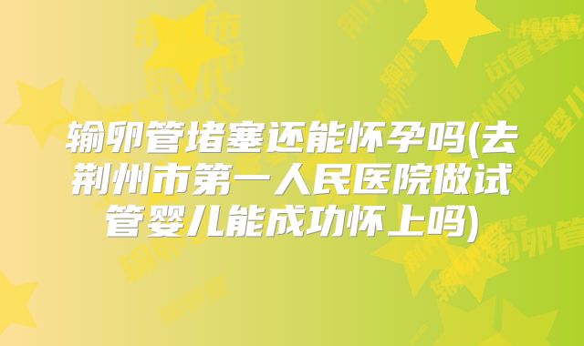 输卵管堵塞还能怀孕吗(去荆州市第一人民医院做试管婴儿能成功怀上吗)