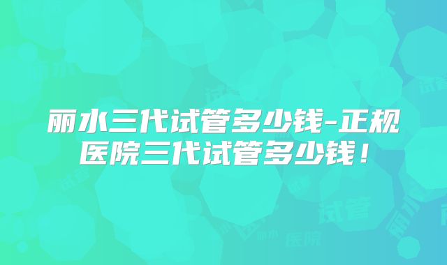丽水三代试管多少钱-正规医院三代试管多少钱！