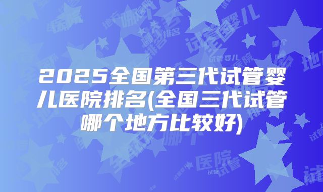 2025全国第三代试管婴儿医院排名(全国三代试管哪个地方比较好)