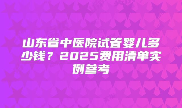 山东省中医院试管婴儿多少钱？2025费用清单实例参考