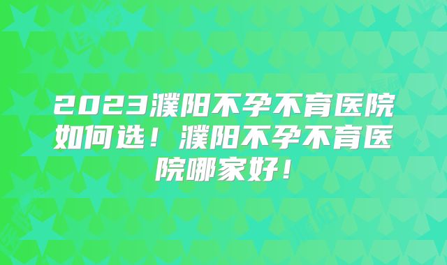 2023濮阳不孕不育医院如何选！濮阳不孕不育医院哪家好！