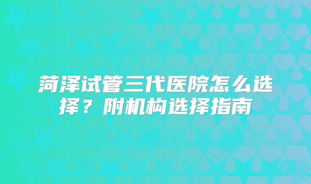 菏泽试管三代医院怎么选择？附机构选择指南