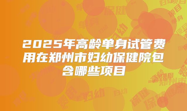 2025年高龄单身试管费用在郑州市妇幼保健院包含哪些项目
