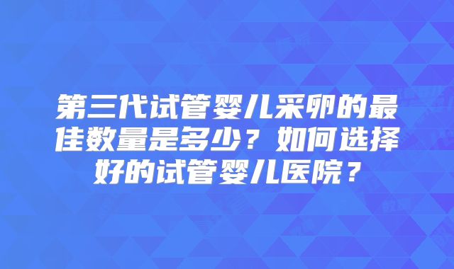 第三代试管婴儿采卵的最佳数量是多少？如何选择好的试管婴儿医院？